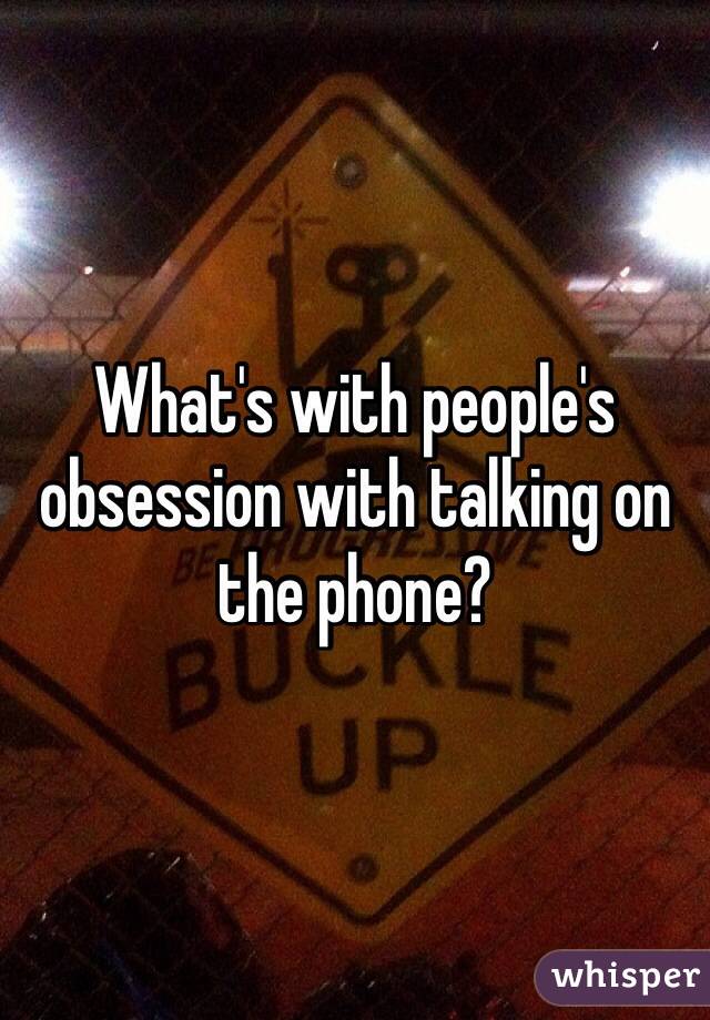 What's with people's obsession with talking on the phone?