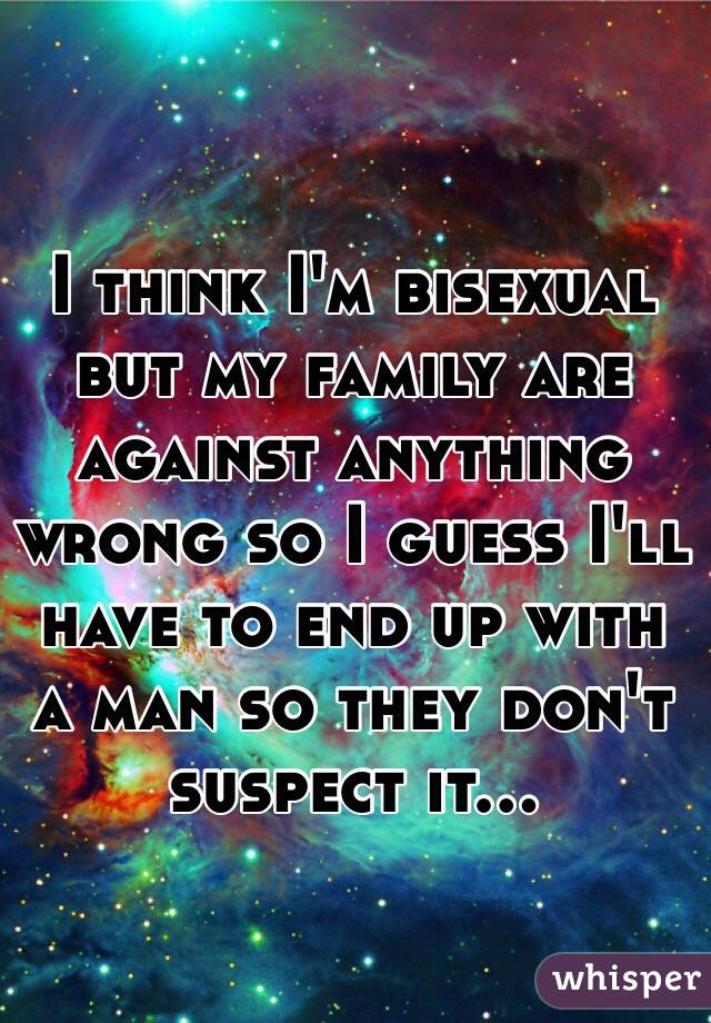 I think I'm bisexual but my family are against anything wrong so I guess I'll have to end up with a man so they don't suspect it...