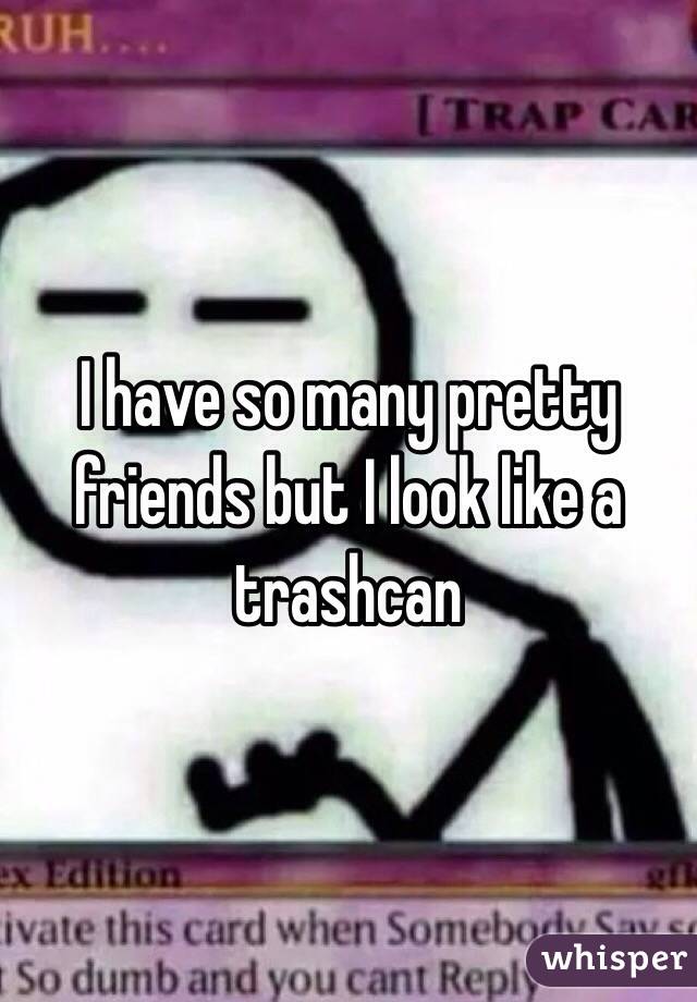 I have so many pretty friends but I look like a trashcan