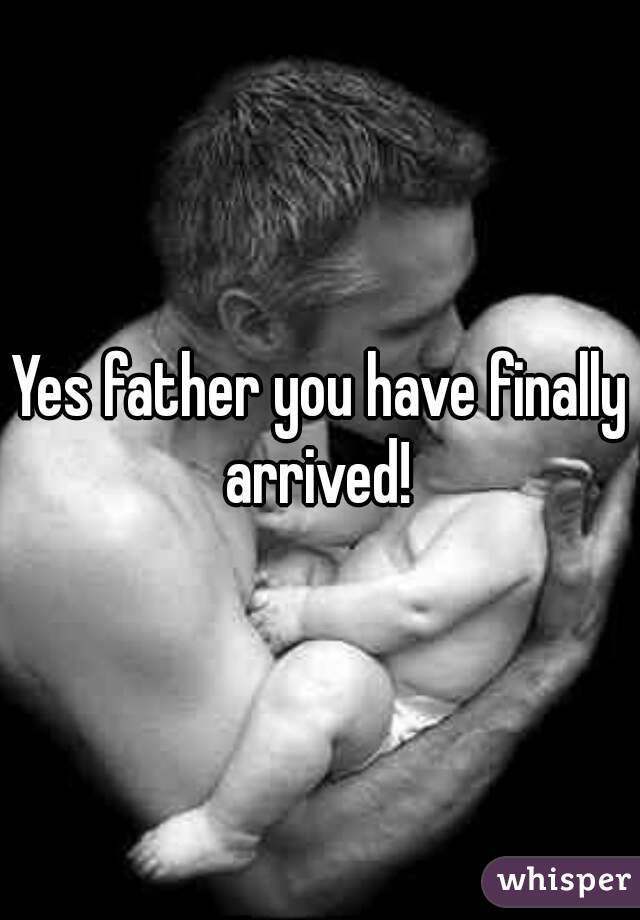 Yes father you have finally arrived! 