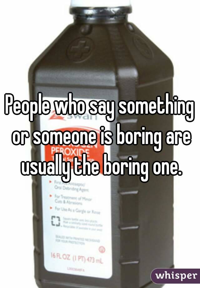 People who say something or someone is boring are usually the boring one.