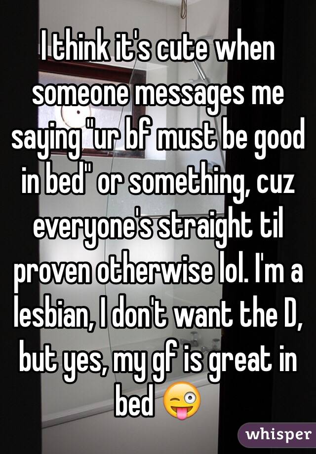I think it's cute when someone messages me saying "ur bf must be good in bed" or something, cuz everyone's straight til proven otherwise lol. I'm a lesbian, I don't want the D, but yes, my gf is great in bed 😜