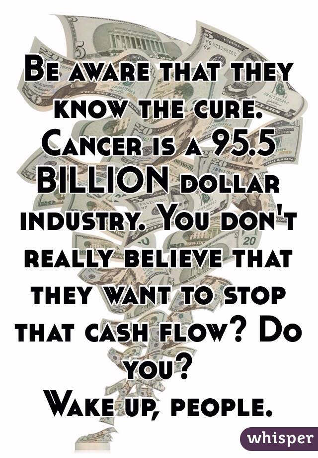 Be aware that they know the cure. 
Cancer is a 95.5 BILLION dollar industry. You don't really believe that they want to stop that cash flow? Do you? 
Wake up, people. 