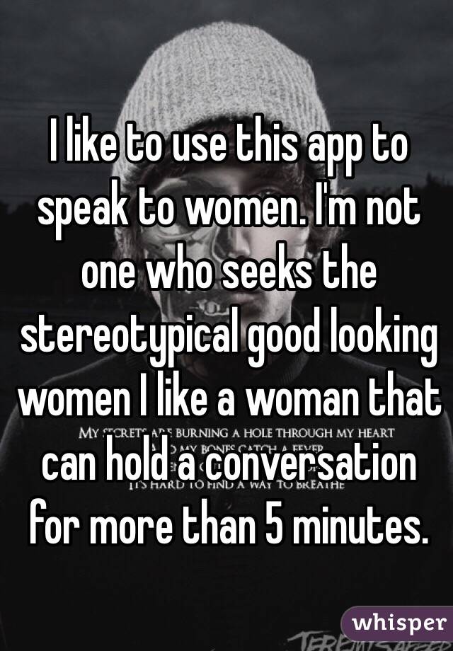 I like to use this app to speak to women. I'm not one who seeks the stereotypical good looking women I like a woman that can hold a conversation for more than 5 minutes.