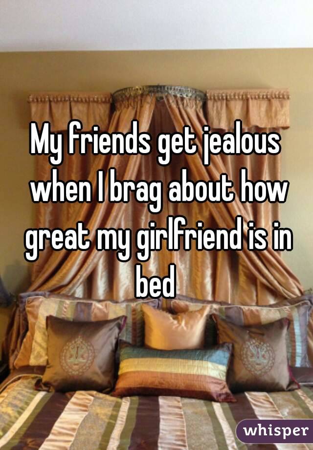 My friends get jealous when I brag about how great my girlfriend is in bed 