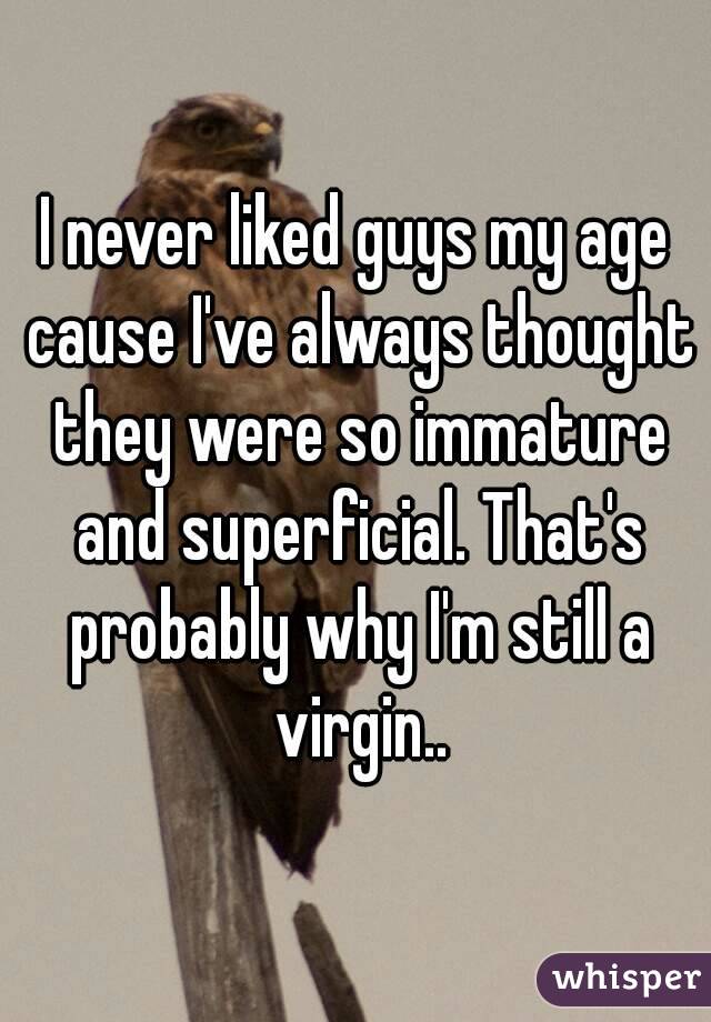 I never liked guys my age cause I've always thought they were so immature and superficial. That's probably why I'm still a virgin..