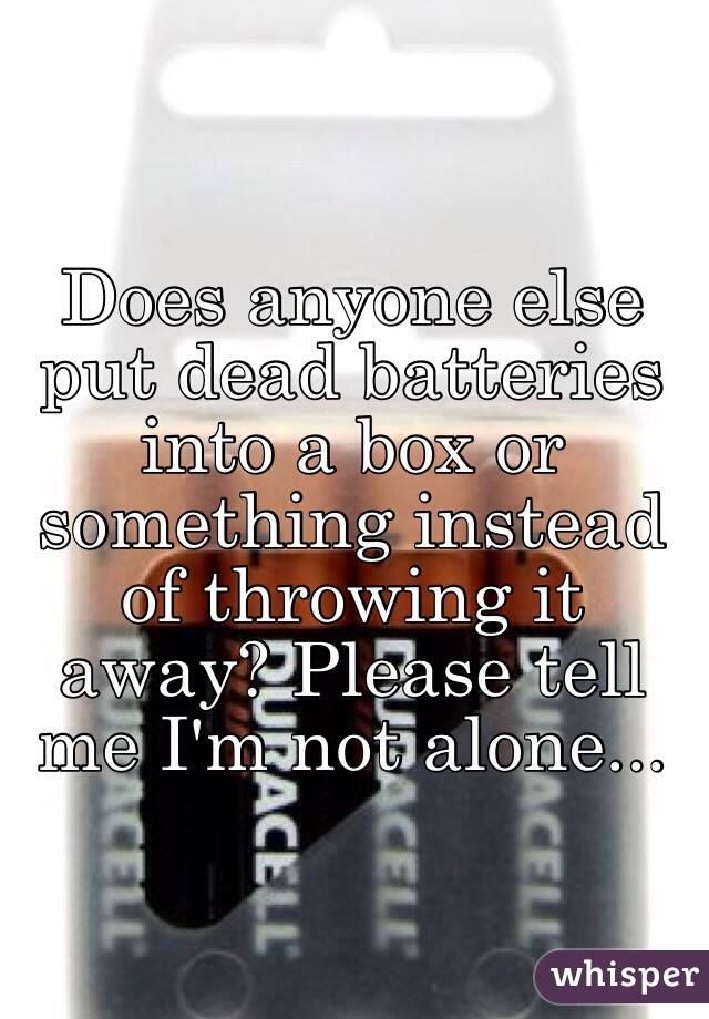 Does anyone else put dead batteries into a box or something instead of throwing it away? Please tell me I'm not alone...