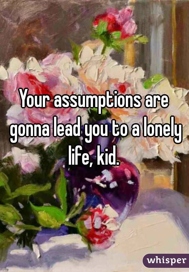 Your assumptions are gonna lead you to a lonely life, kid. 