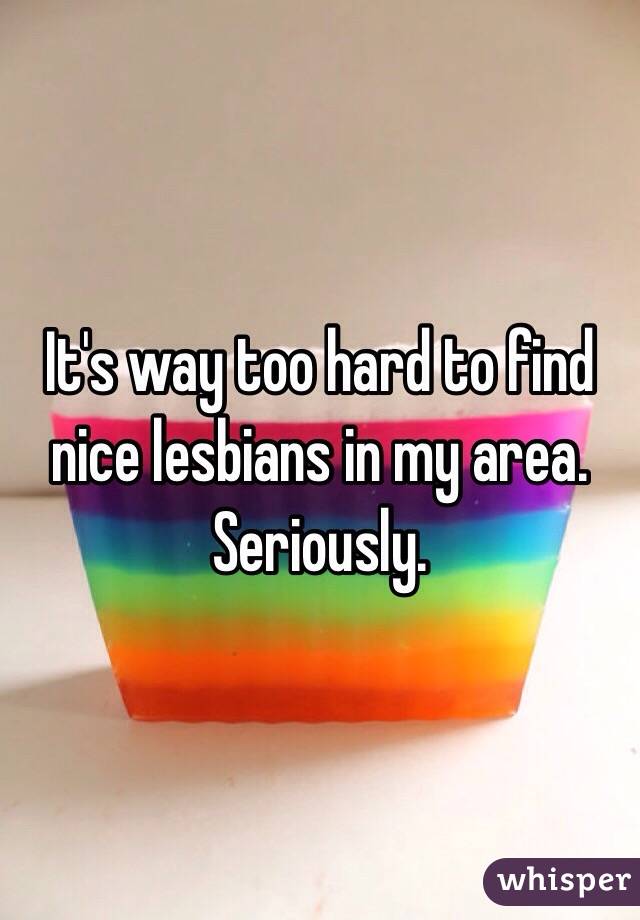 It's way too hard to find nice lesbians in my area. Seriously. 