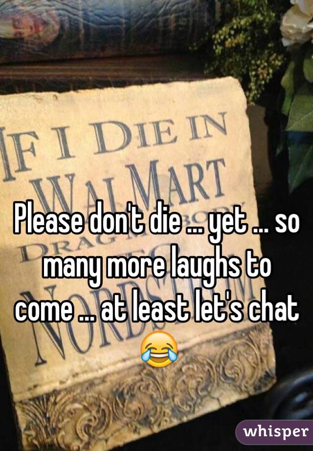 Please don't die ... yet ... so many more laughs to come ... at least let's chat 😂