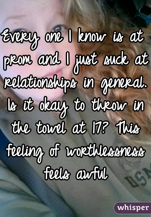 Every one I know is at prom and I just suck at relationships in general. Is it okay to throw in the towel at 17? This feeling of worthlessness feels awful