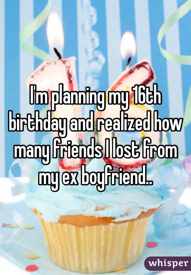 I'm planning my 16th birthday and realized how many friends I lost from my ex boyfriend.. 