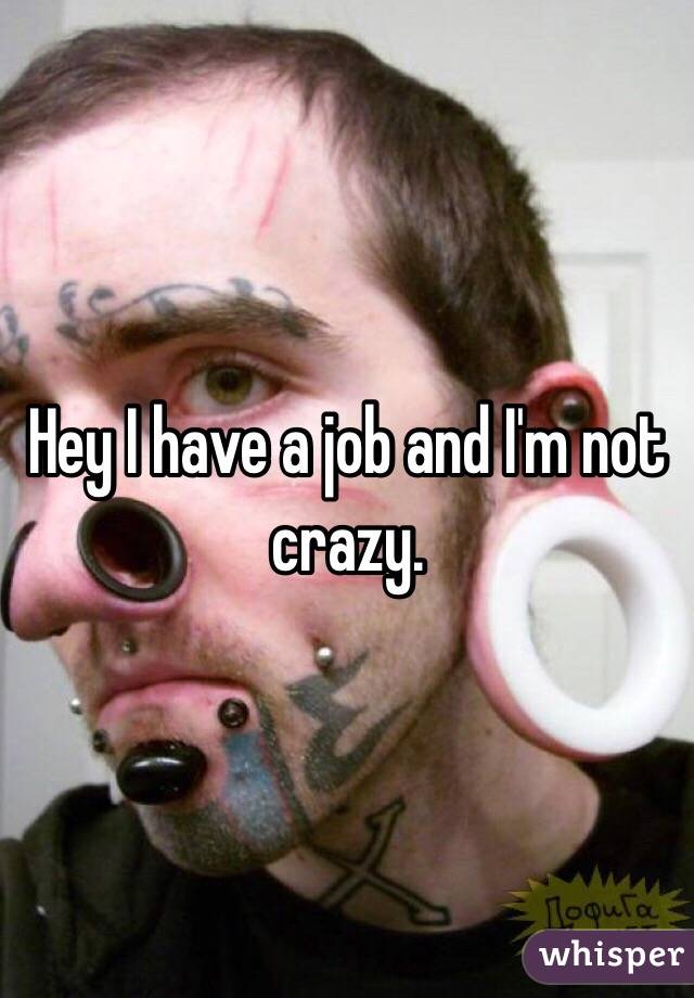 Hey I have a job and I'm not crazy.