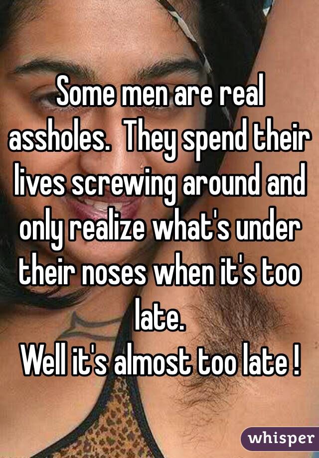 Some men are real assholes.  They spend their lives screwing around and only realize what's under their noses when it's too late. 
Well it's almost too late !