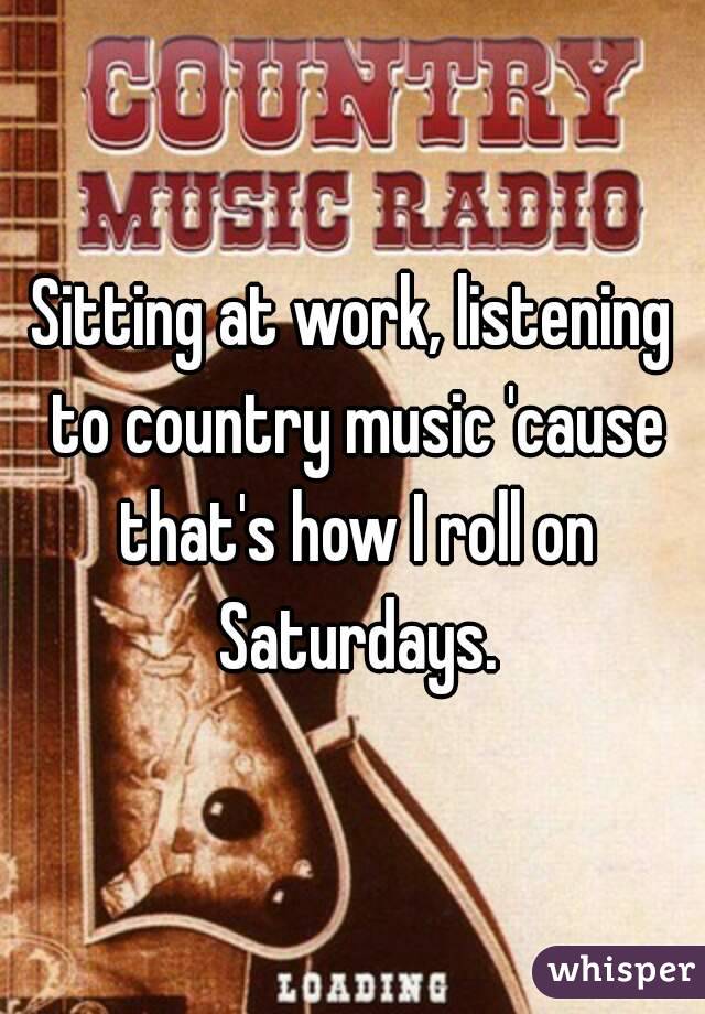 Sitting at work, listening to country music 'cause that's how I roll on Saturdays.
