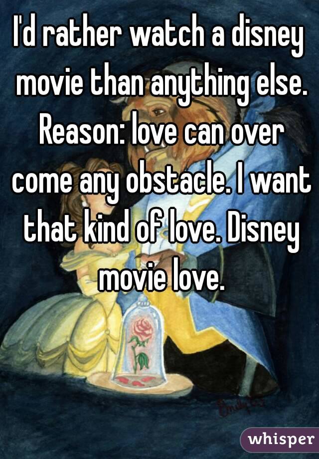 I'd rather watch a disney movie than anything else. Reason: love can over come any obstacle. I want that kind of love. Disney movie love.