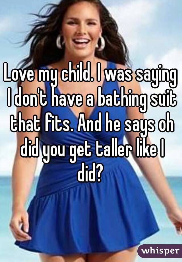 Love my child. I was saying I don't have a bathing suit that fits. And he says oh did you get taller like I did? 