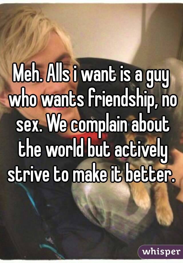Meh. Alls i want is a guy who wants friendship, no sex. We complain about the world but actively strive to make it better. 