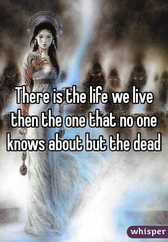 There is the life we live then the one that no one knows about but the dead 