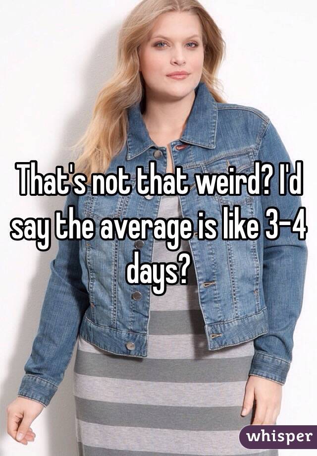 That's not that weird? I'd say the average is like 3-4 days? 