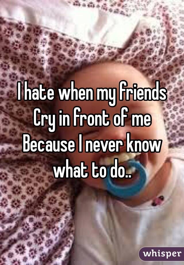 I hate when my friends 
Cry in front of me 
Because I never know what to do..