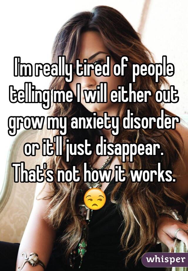 I'm really tired of people telling me I will either out grow my anxiety disorder or it'll just disappear. That's not how it works. 😒