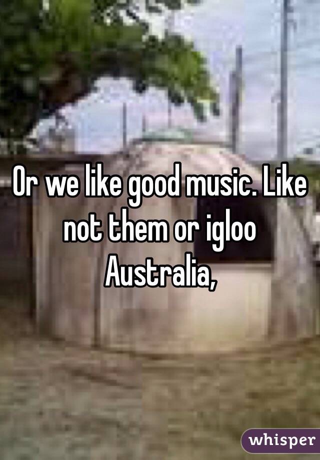 Or we like good music. Like not them or igloo Australia,