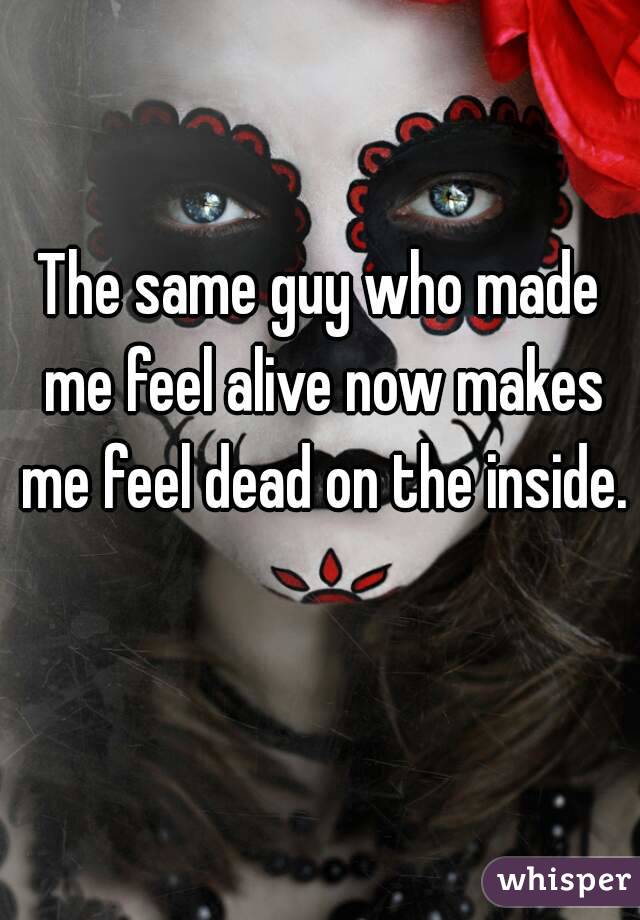 The same guy who made me feel alive now makes me feel dead on the inside. 