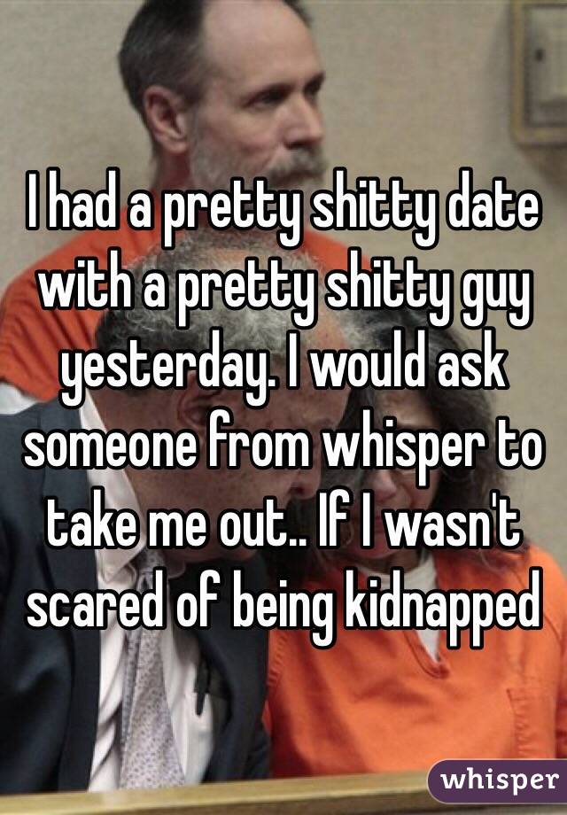 I had a pretty shitty date with a pretty shitty guy yesterday. I would ask someone from whisper to take me out.. If I wasn't scared of being kidnapped 