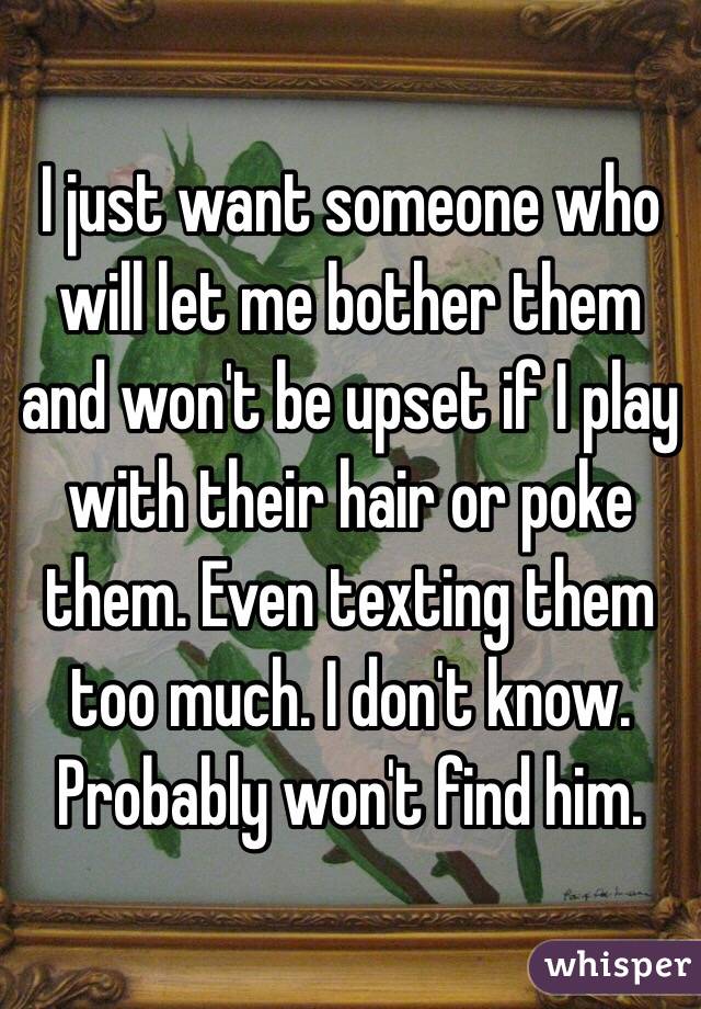 I just want someone who will let me bother them and won't be upset if I play with their hair or poke them. Even texting them too much. I don't know. Probably won't find him. 