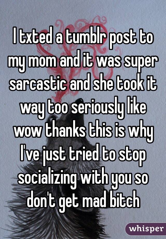 I txted a tumblr post to my mom and it was super sarcastic and she took it way too seriously like wow thanks this is why I've just tried to stop socializing with you so don't get mad bitch