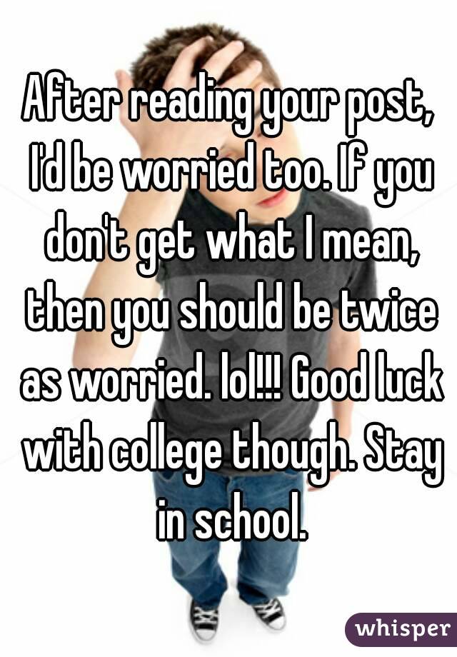 After reading your post, I'd be worried too. If you don't get what I mean, then you should be twice as worried. lol!!! Good luck with college though. Stay in school.