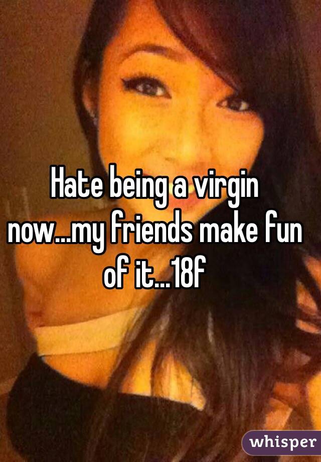 Hate being a virgin now...my friends make fun of it...18f