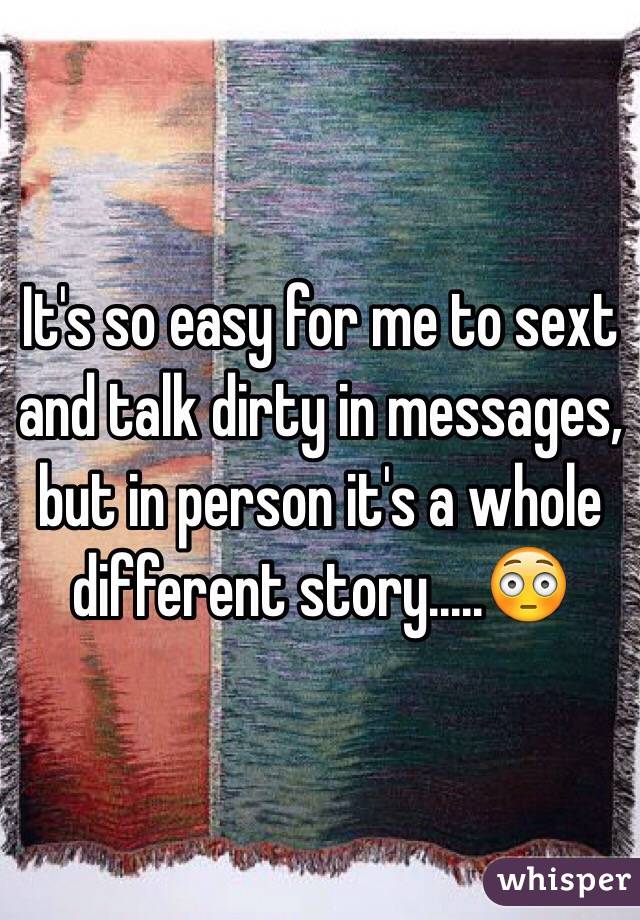 It's so easy for me to sext and talk dirty in messages, but in person it's a whole different story.....😳