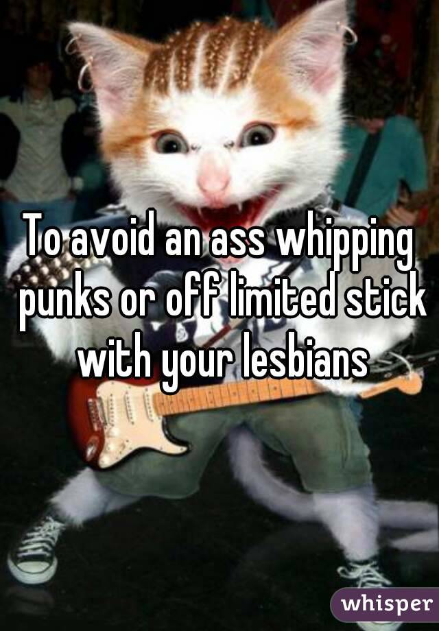 To avoid an ass whipping punks or off limited stick with your lesbians