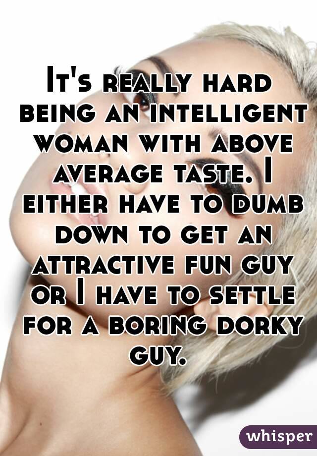 It's really hard being an intelligent woman with above average taste. I either have to dumb down to get an attractive fun guy or I have to settle for a boring dorky guy. 