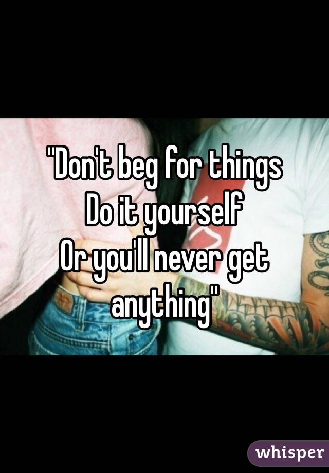 "Don't beg for things 
Do it yourself
Or you'll never get anything"