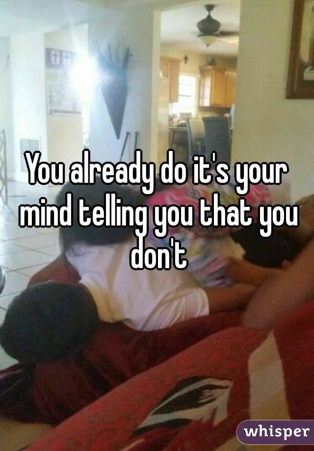 You already do it's your mind telling you that you don't