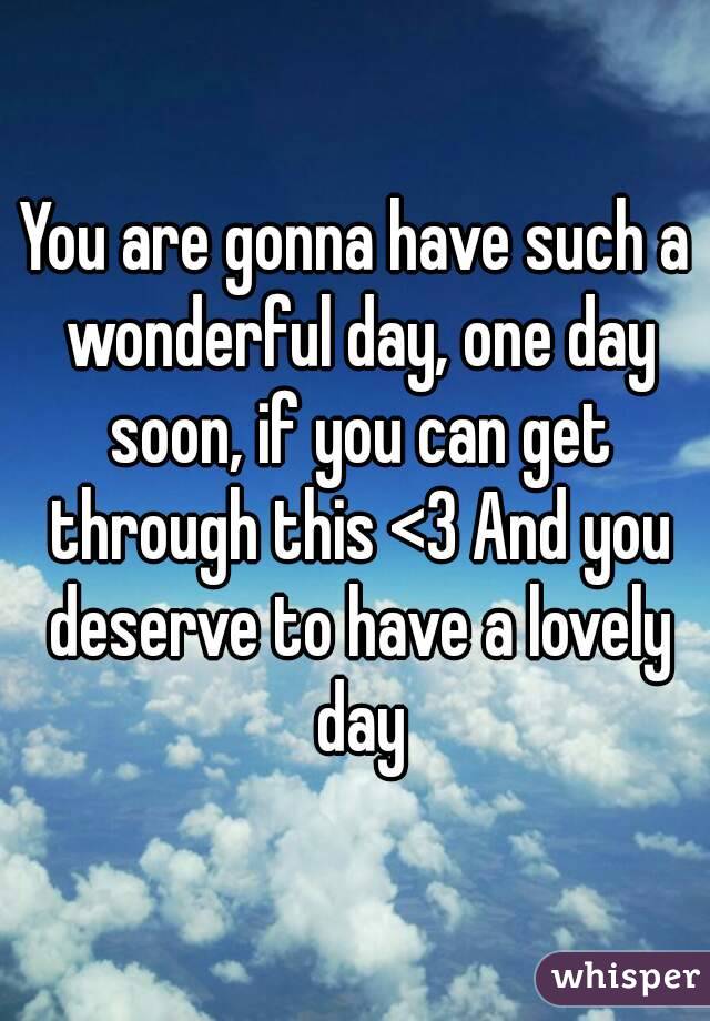 You are gonna have such a wonderful day, one day soon, if you can get through this <3 And you deserve to have a lovely day