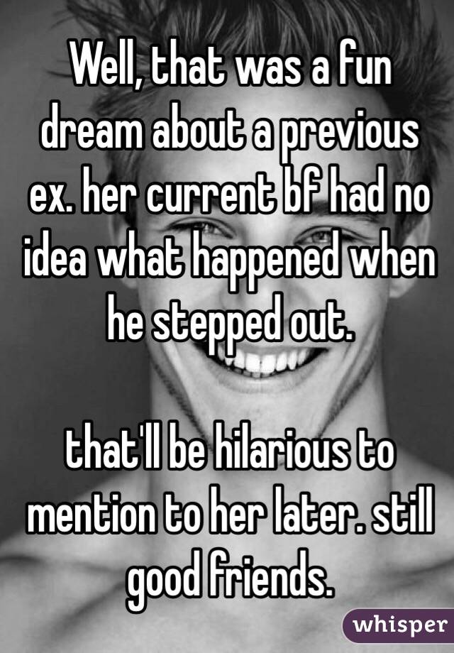 Well, that was a fun dream about a previous ex. her current bf had no idea what happened when he stepped out.

that'll be hilarious to mention to her later. still good friends.