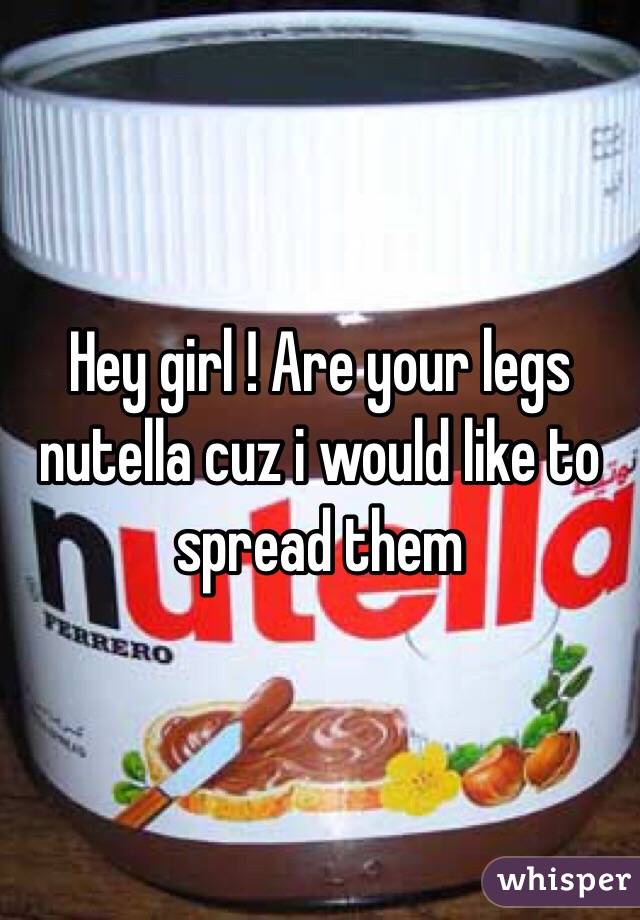Hey girl ! Are your legs nutella cuz i would like to spread them 