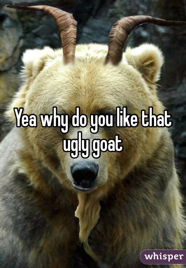 Yea why do you like that ugly goat