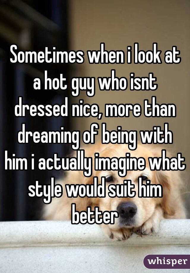 Sometimes when i look at a hot guy who isnt dressed nice, more than dreaming of being with him i actually imagine what style would suit him better
