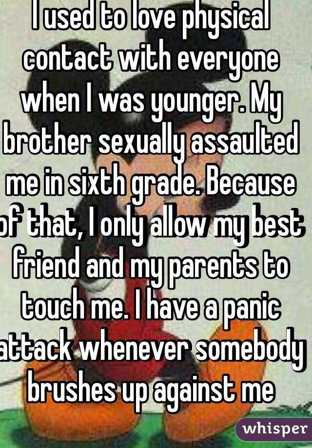 I used to love physical contact with everyone when I was younger. My brother sexually assaulted me in sixth grade. Because of that, I only allow my best friend and my parents to touch me. I have a panic attack whenever somebody brushes up against me