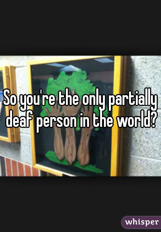 So you're the only partially deaf person in the world?
