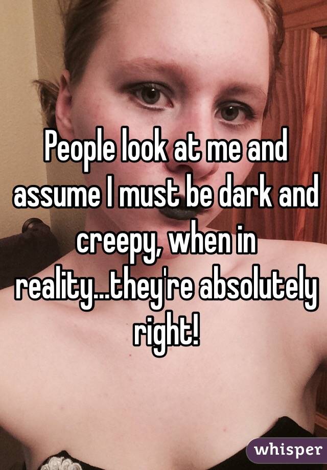 People look at me and assume I must be dark and creepy, when in reality...they're absolutely right!