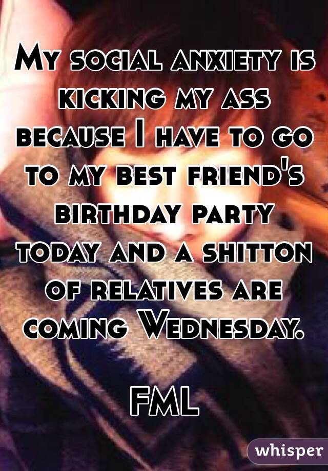 My social anxiety is kicking my ass because I have to go to my best friend's birthday party today and a shitton of relatives are coming Wednesday. 

FML