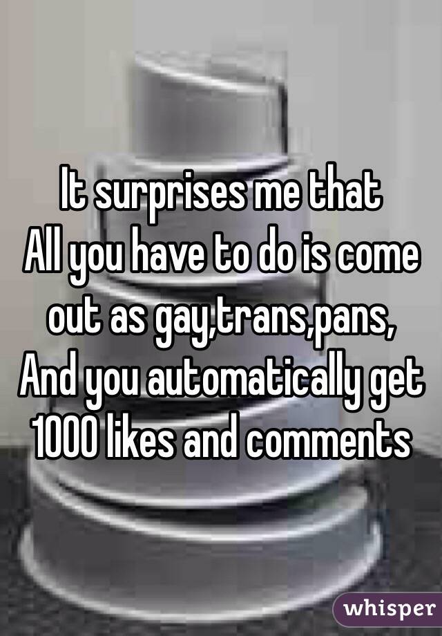 It surprises me that
All you have to do is come out as gay,trans,pans,
And you automatically get 1000 likes and comments 
