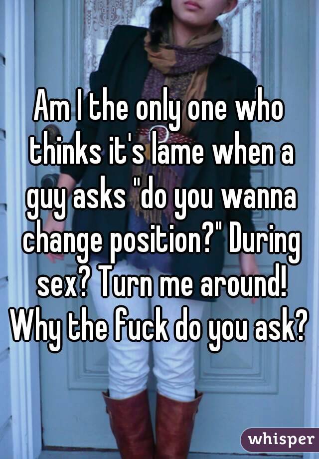 Am I the only one who thinks it's lame when a guy asks "do you wanna change position?" During sex? Turn me around! Why the fuck do you ask? 