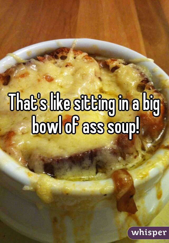 That's like sitting in a big bowl of ass soup!